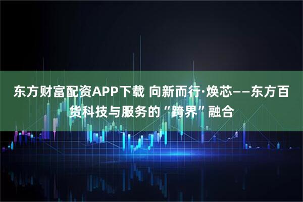 东方财富配资APP下载 向新而行·焕芯——东方百货科技与服务的“跨界”融合