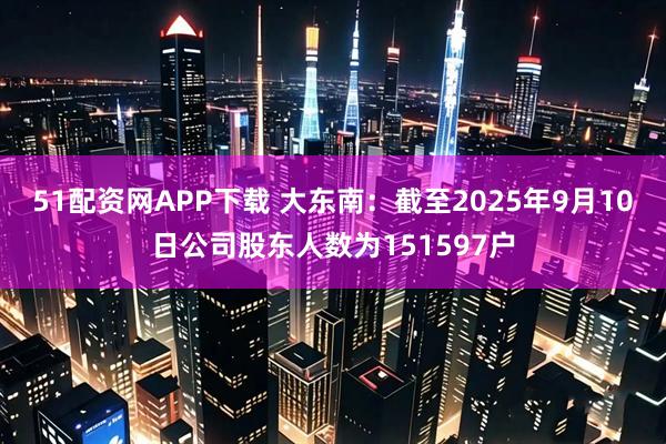 51配资网APP下载 大东南：截至2025年9月10日公司股东人数为151597户