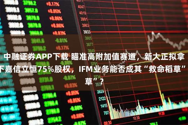 中融证券APP下载 瞄准高附加值赛道，新大正拟拿下嘉信立恒75%股权，IFM业务能否成其“救命稻草”？