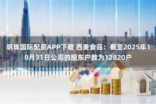 明珠国际配资APP下载 西麦食品：截至2025年10月31日公司的股东户数为12820户