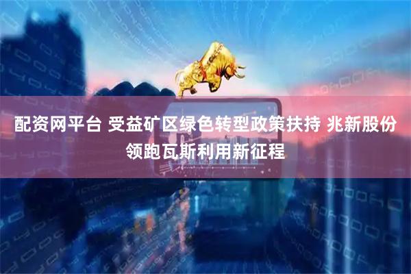 配资网平台 受益矿区绿色转型政策扶持 兆新股份领跑瓦斯利用新征程