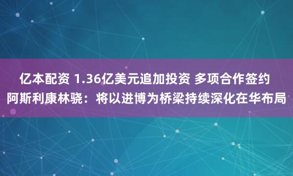 亿本配资 1.36亿美元追加投资 多项合作签约 阿斯利康林骁:将以进博为桥梁持续深化在华布局