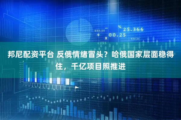 邦尼配资平台 反俄情绪冒头?哈俄国家层面稳得住,千亿项目照推进