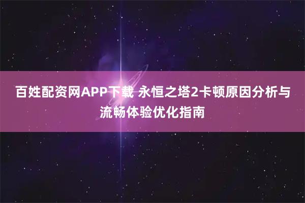 百姓配资网APP下载 永恒之塔2卡顿原因分析与流畅体验优化指南