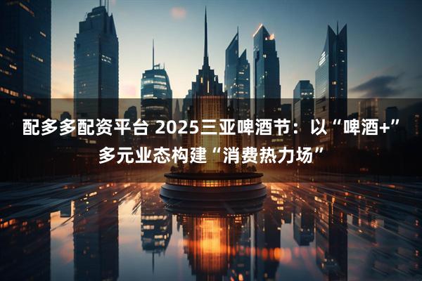 配多多配资平台 2025三亚啤酒节：以“啤酒+”多元业态构建“消费热力场”