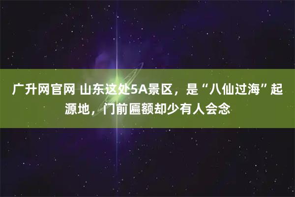 广升网官网 山东这处5A景区，是“八仙过海”起源地，门前匾额却少有人会念