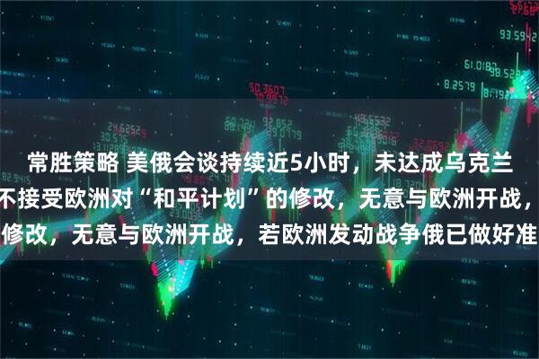 常胜策略 美俄会谈持续近5小时，未达成乌克兰问题妥协方案，普京：不接受欧洲对“和平计划”的修改，无意与欧洲开战，若欧洲发动战争俄已做好准备