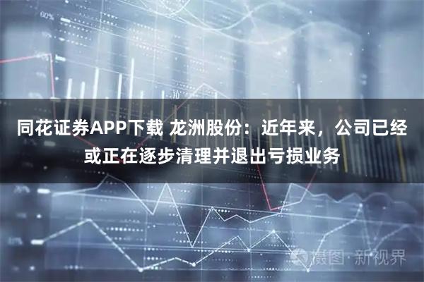 同花证券APP下载 龙洲股份：近年来，公司已经或正在逐步清理并退出亏损业务