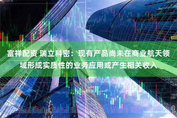 富祥配资 瑞立科密：现有产品尚未在商业航天领域形成实质性的业务应用或产生相关收入