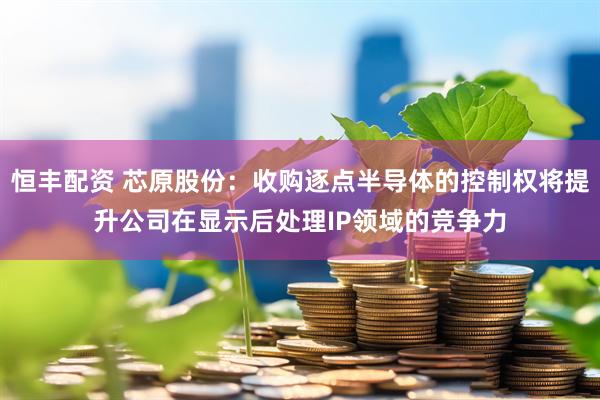 恒丰配资 芯原股份：收购逐点半导体的控制权将提升公司在显示后处理IP领域的竞争力