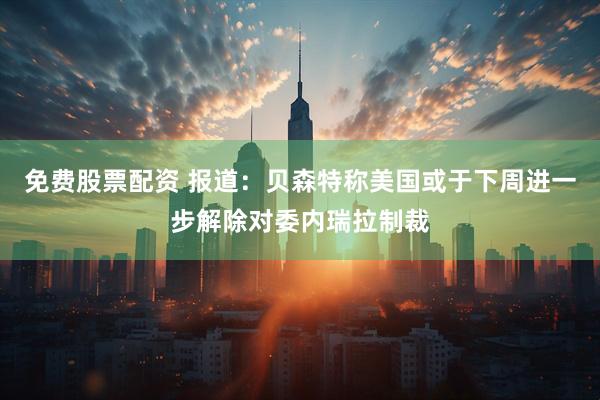 免费股票配资 报道：贝森特称美国或于下周进一步解除对委内瑞拉制裁