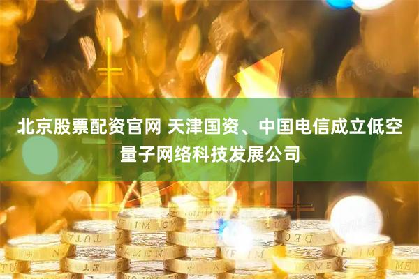 北京股票配资官网 天津国资、中国电信成立低空量子网络科技发展公司