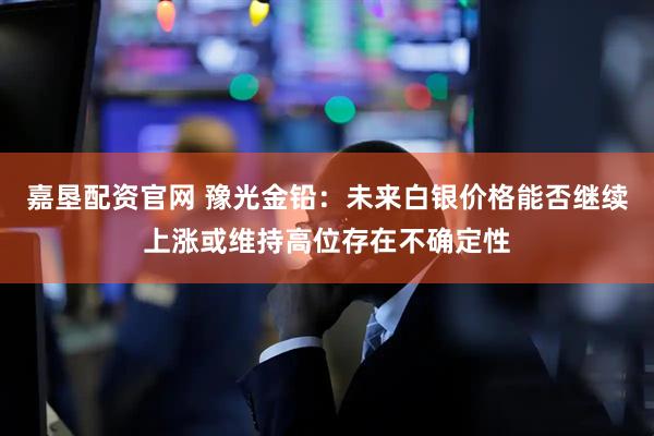 嘉垦配资官网 豫光金铅：未来白银价格能否继续上涨或维持高位存在不确定性