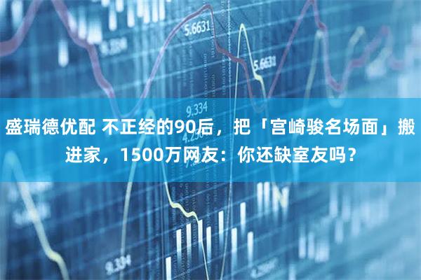 盛瑞德优配 不正经的90后，把「宫崎骏名场面」搬进家，1500万网友：你还缺室友吗？