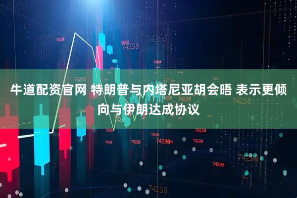 牛道配资官网 特朗普与内塔尼亚胡会晤 表示更倾向与伊朗达成协议