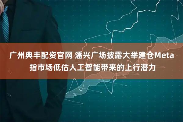 广州典丰配资官网 潘兴广场披露大举建仓Meta 指市场低估人工智能带来的上行潜力