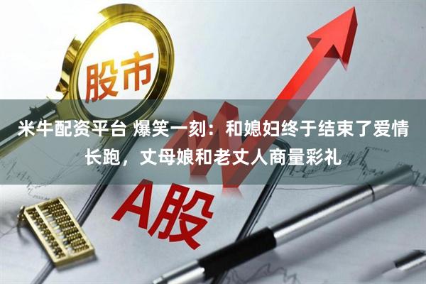 米牛配资平台 爆笑一刻：和媳妇终于结束了爱情长跑，丈母娘和老丈人商量彩礼