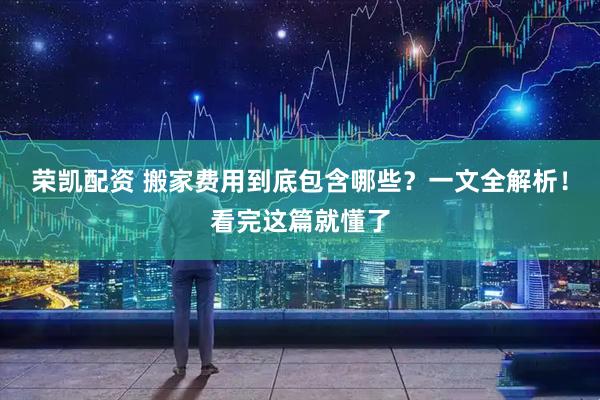 荣凯配资 搬家费用到底包含哪些？一文全解析！看完这篇就懂了