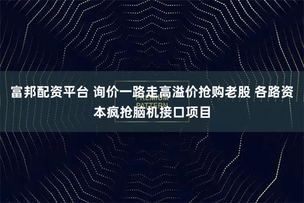富邦配资平台 询价一路走高溢价抢购老股 各路资本疯抢脑机接口项目