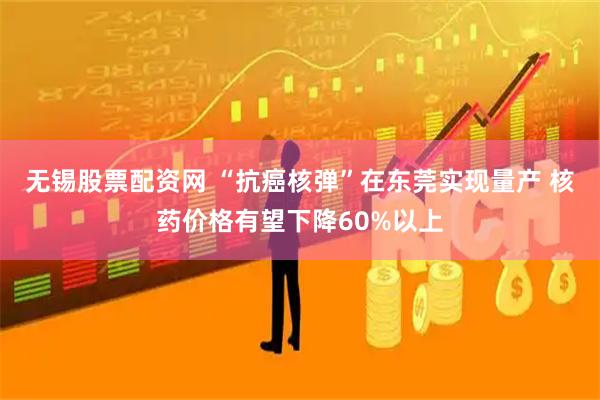无锡股票配资网 “抗癌核弹”在东莞实现量产 核药价格有望下降60%以上