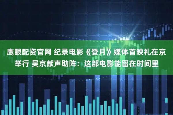 鹰眼配资官网 纪录电影《登月》媒体首映礼在京举行 吴京献声助阵：这部电影能留在时间里